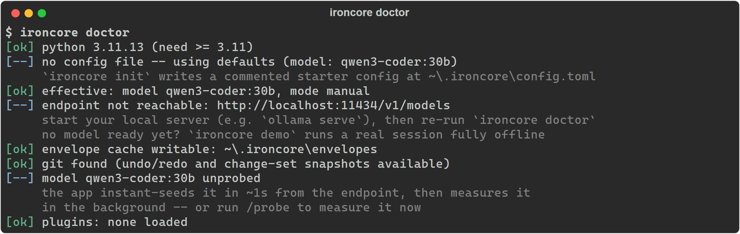 Real ironcore doctor output on a fresh machine: python 3.11.13 ok; no config file, using defaults, with a pointer to ironcore init; effective model and mode; endpoint not reachable with the next step 'start your local server (e.g. ollama serve), then re-run' and the fallback 'no model ready yet? ironcore demo runs a real session fully offline'; envelope cache writable; git found; model unprobed; no plugins loaded.