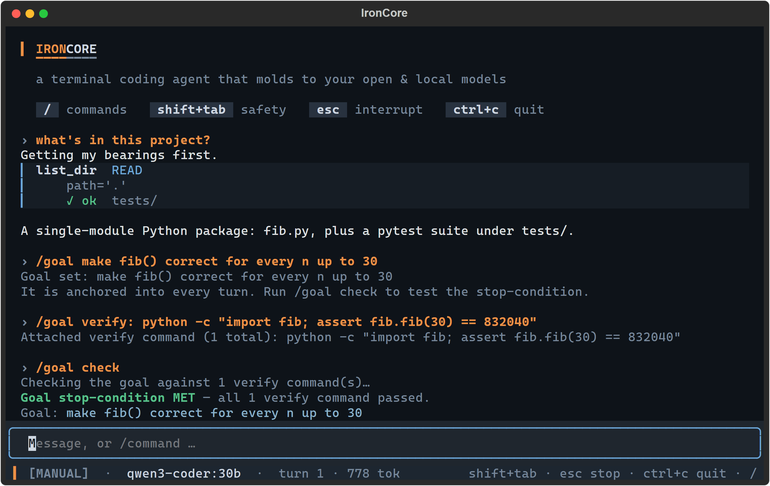 A session that opens with an ordinary question — 'what's in this project?', answered via a list_dir tool card led by a blue rule, a blue READ chip and a green ✓ ok — and then formalises the work with /goal set to 'make fib() correct for every n up to 30'. Each typed command is echoed back in amber above the reply it produced, so the three /goal exchanges read as three groups. IronCore replies that the goal is anchored into every turn, lists the attached verify command python -c "import fib; assert fib.fib(30) == 832040", then prints 'Checking the goal against 1 verify command(s)…' followed by the payoff line 'Goal stop-condition MET' in green — all 1 verify command passed.