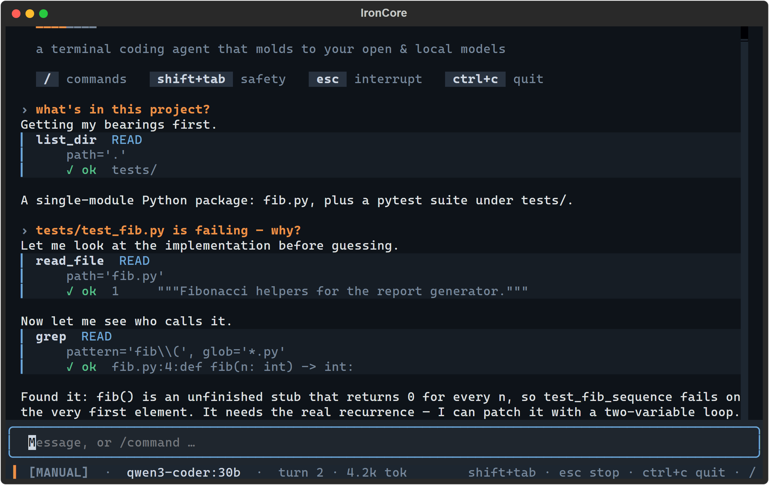 A two-turn IronCore session in MANUAL mode under a forged-iron masthead — the two-tone IRONCORE wordmark over the tagline "a terminal coding agent that molds to your open & local models" and a row of keycaps (/ commands · shift+tab safety · esc interrupt · ctrl+c quit). The agent runs list_dir, read_file and grep — each a tool card on a faint panel with a blue rule down its left edge, the tool name in bold, a blue READ chip, a done state, dim arguments and a green ✓ ok result line — then explains in plain English that fib() is an unfinished stub returning 0. The user's own two questions read in amber, each led by a › marker, above the turn they drove. The status bar reads MANUAL, qwen3-coder:30b, turn 2, 4.2k tok, with esc stop · ctrl+c quit on the right.