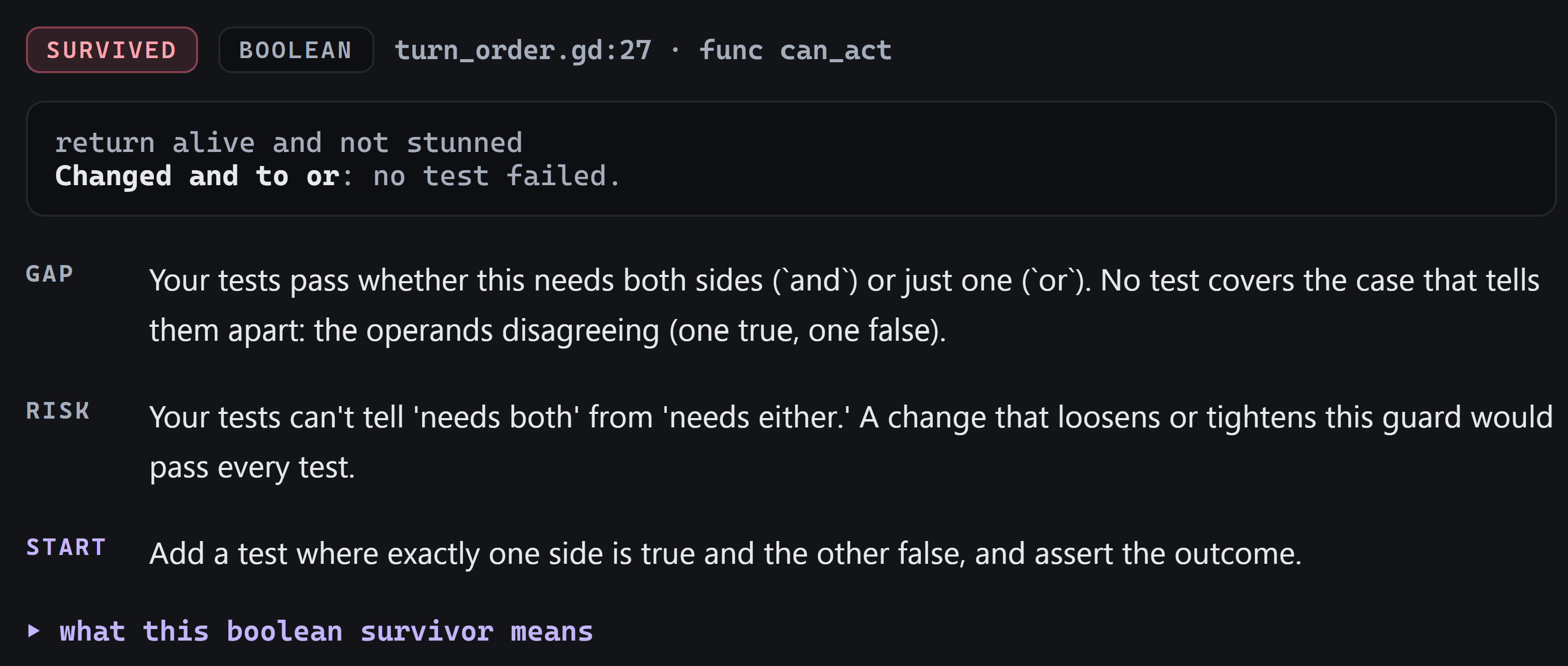 The detail card: survived, boolean, turn_order.gd:27, func can_act. Gap: tests pass whether this needs both sides or just one. Risk: a change that loosens or tightens the guard would pass every test. Start: add a test where exactly one side is true and the other false, and assert the outcome